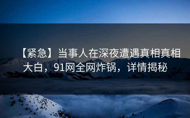 【紧急】当事人在深夜遭遇真相真相大白，91网全网炸锅，详情揭秘