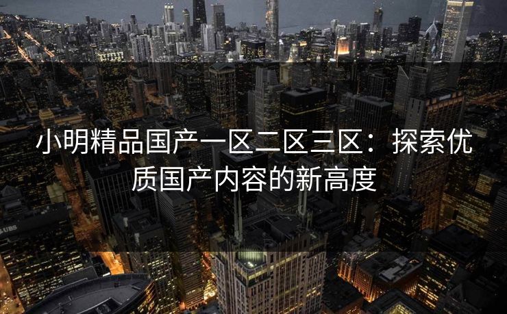 小明精品国产一区二区三区:探索优质国产内容的新高度 小明精品国产一区二区三区:探索优质国产内容的新高度
