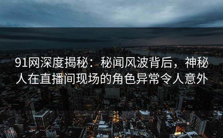 91网深度揭秘：秘闻风波背后，神秘人在直播间现场的角色异常令人意外