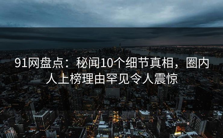 91网盘点：秘闻10个细节真相，圈内人上榜理由罕见令人震惊
