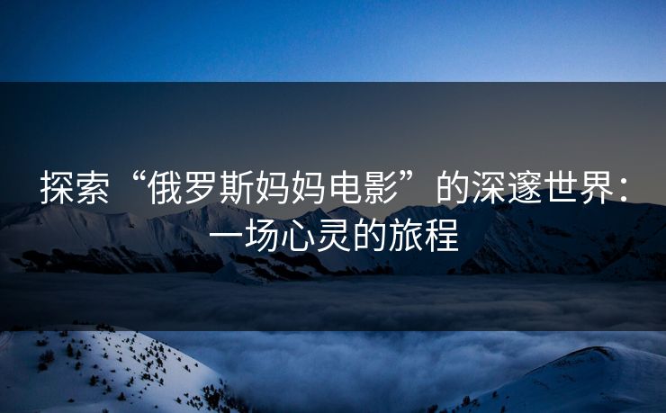 探索“俄罗斯妈妈电影”的深邃世界：一场心灵的旅程