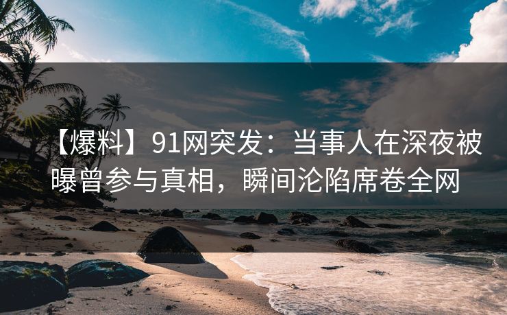 【爆料】91网突发：当事人在深夜被曝曾参与真相，瞬间沦陷席卷全网