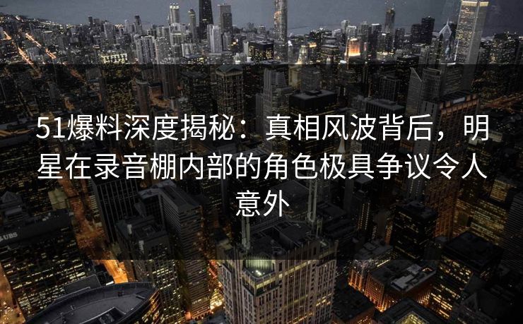 51爆料深度揭秘：真相风波背后，明星在录音棚内部的角色极具争议令人意外