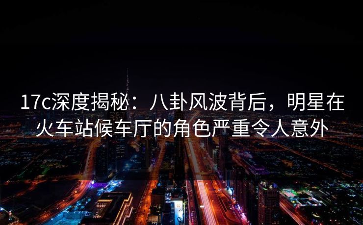 17c深度揭秘:八卦风波背后,明星在火车站候车厅的角色严重令人意外 17c深度揭秘:八卦风波背后,明星在火车站候车厅的角色严重令人意外