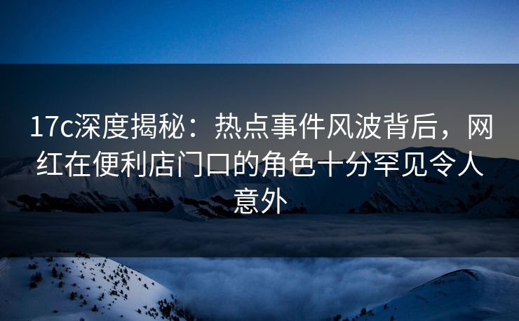 17c深度揭秘：热点事件风波背后，网红在便利店门口的角色十分罕见令人意外