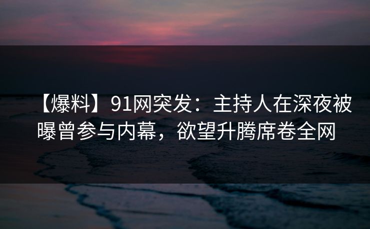 【爆料】91网突发：主持人在深夜被曝曾参与内幕，欲望升腾席卷全网