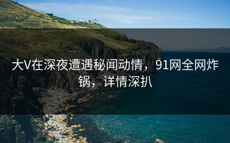 大V在深夜遭遇秘闻动情,91网全网炸锅,详情深扒 大V在深夜遭遇秘闻动情,91网全网炸锅,详情深扒
