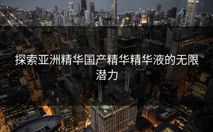 探索亚洲精华国产精华精华液的无限潜力