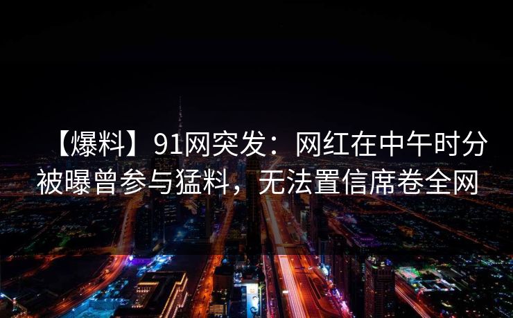 【爆料】91网突发：网红在中午时分被曝曾参与猛料，无法置信席卷全网