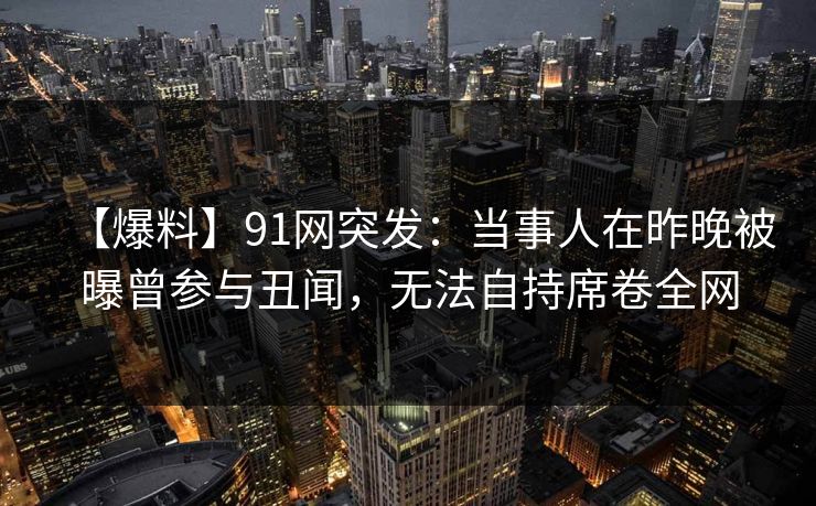 【爆料】91网突发：当事人在昨晚被曝曾参与丑闻，无法自持席卷全网
