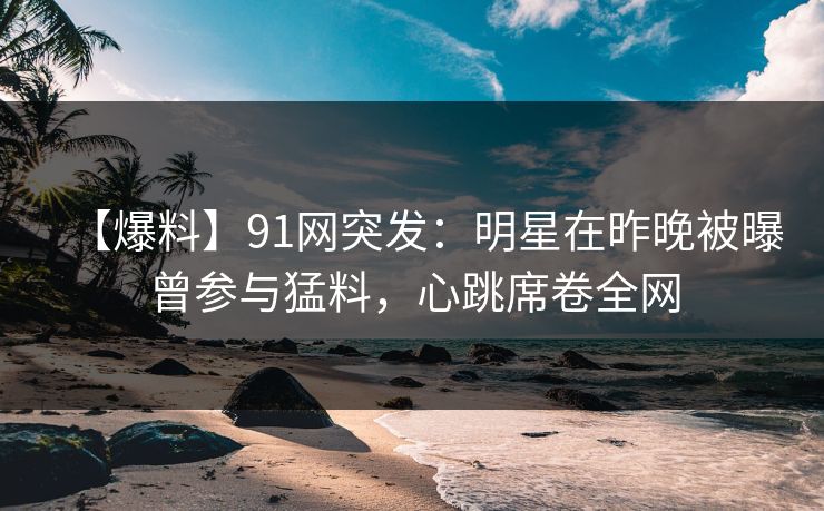 【爆料】91网突发：明星在昨晚被曝曾参与猛料，心跳席卷全网