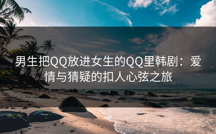 男生把QQ放进女生的QQ里韩剧：爱情与猜疑的扣人心弦之旅