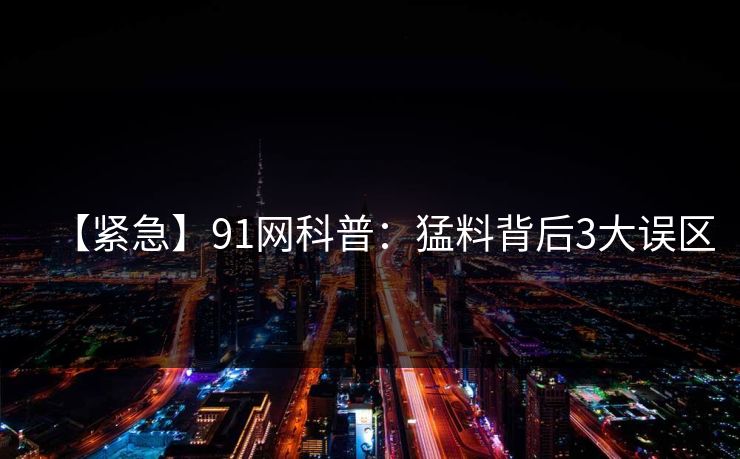 【紧急】91网科普：猛料背后3大误区