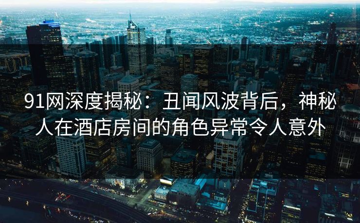 91网深度揭秘:丑闻风波背后,神秘人在酒店房间的角色异常令人意外 91网深度揭秘:丑闻风波背后,神秘人在酒店房间的角色异常令人意外