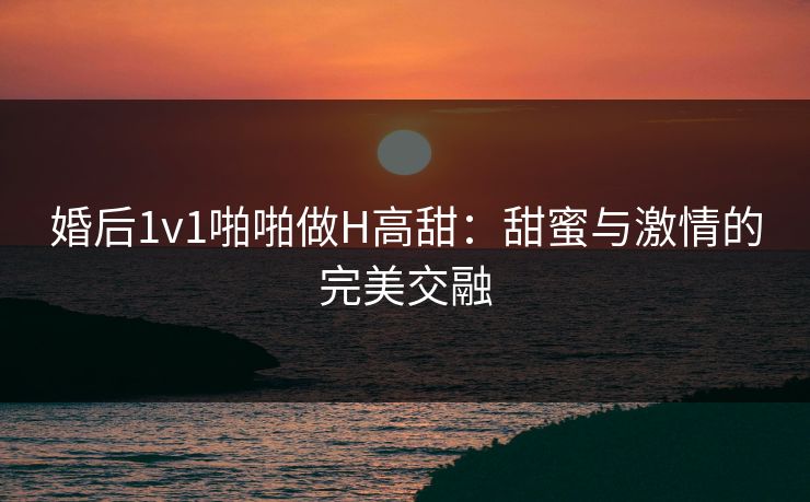 婚后1v1啪啪做H高甜:甜蜜与激情的完美交融 婚后1v1啪啪做H高甜:甜蜜与激情的完美交融