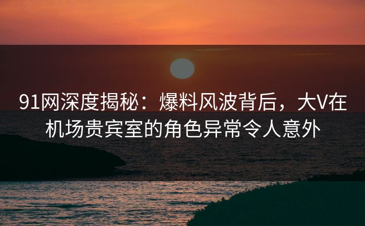 91网深度揭秘:爆料风波背后,大V在机场贵宾室的角色异常令人意外 91网深度揭秘:爆料风波背后,大V在机场贵宾室的角色异常令人意外