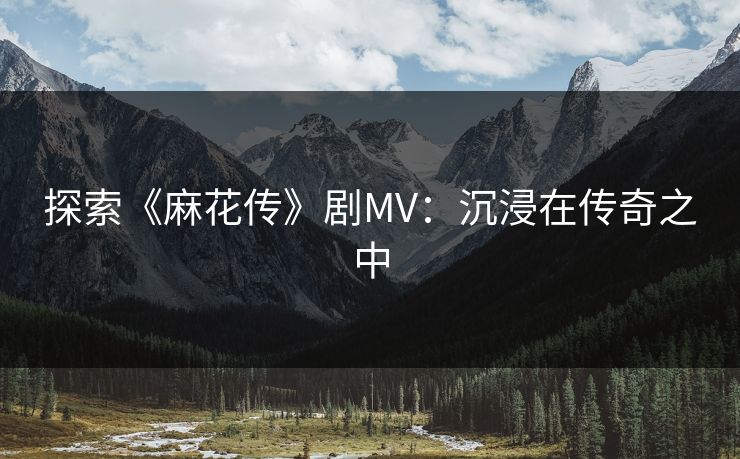 探索《麻花传》剧MV:沉浸在传奇之中 探索《麻花传》剧MV:沉浸在传奇之中