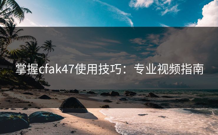掌握cfak47使用技巧：专业视频指南