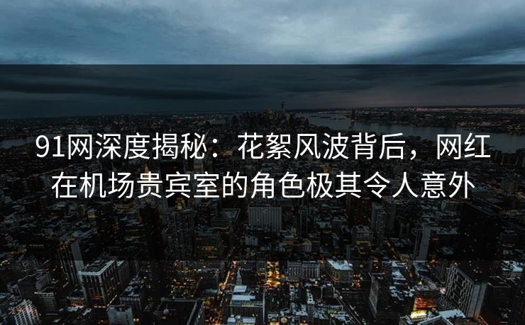 91网深度揭秘:花絮风波背后,网红在机场贵宾室的角色极其令人意外 91网深度揭秘:花絮风波背后,网红在机场贵宾室的角色极其令人意外