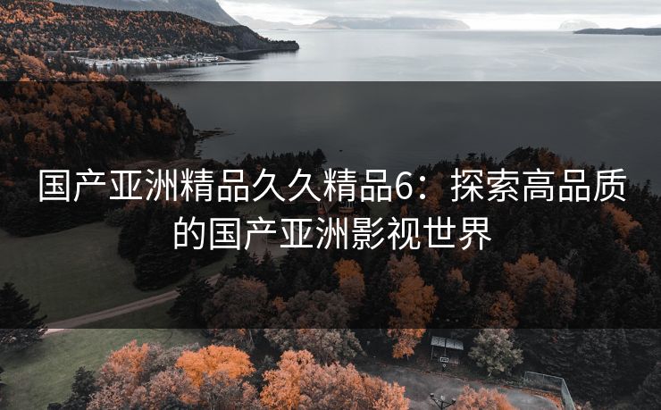 国产亚洲精品久久精品6：探索高品质的国产亚洲影视世界