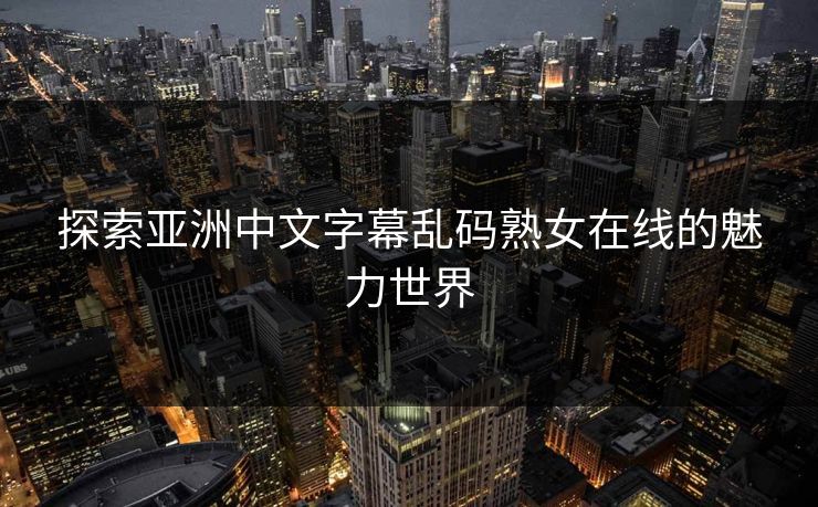 探索亚洲中文字幕乱码熟女在线的魅力世界 探索亚洲中文字幕乱码熟女在线的魅力世界