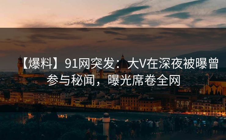 【爆料】91网突发：大V在深夜被曝曾参与秘闻，曝光席卷全网