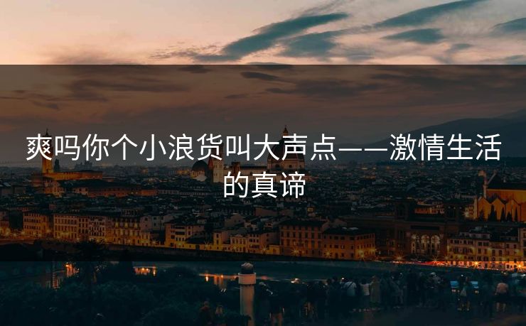 爽吗你个小浪货叫大声点——激情生活的真谛