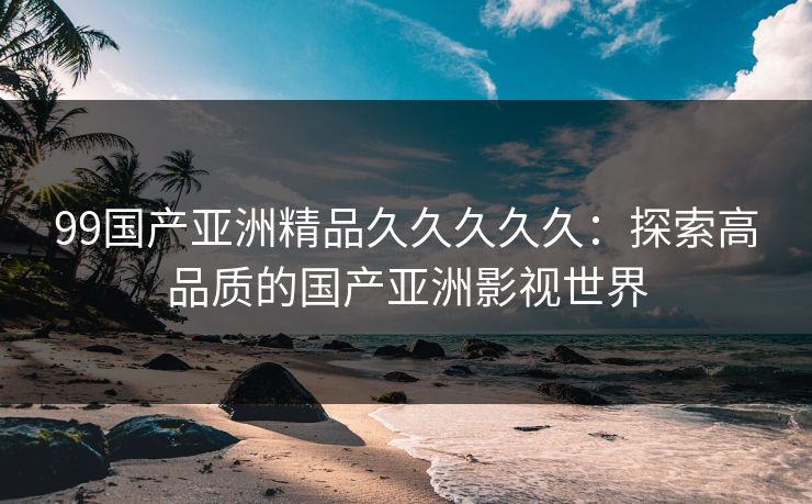 99国产亚洲精品久久久久久：探索高品质的国产亚洲影视世界