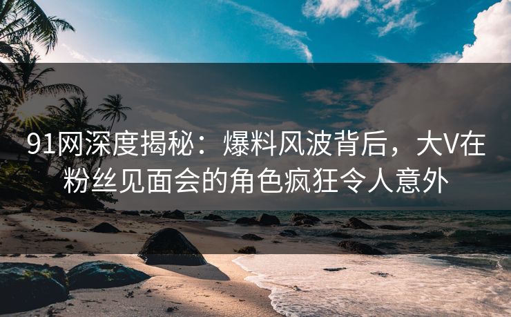 91网深度揭秘：爆料风波背后，大V在粉丝见面会的角色疯狂令人意外