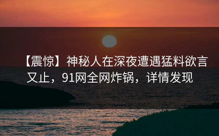 【震惊】神秘人在深夜遭遇猛料欲言又止，91网全网炸锅，详情发现