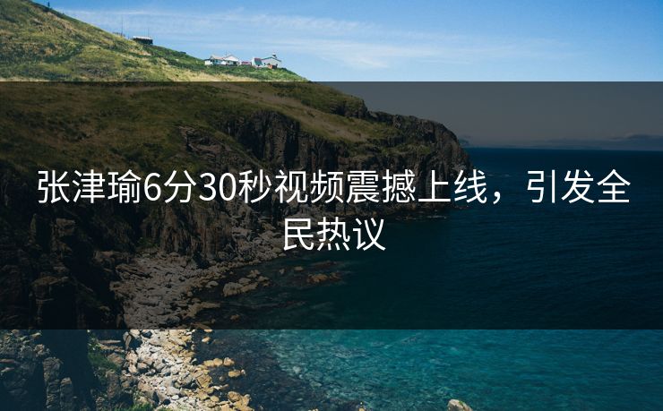 张津瑜6分30秒视频震撼上线，引发全民热议
