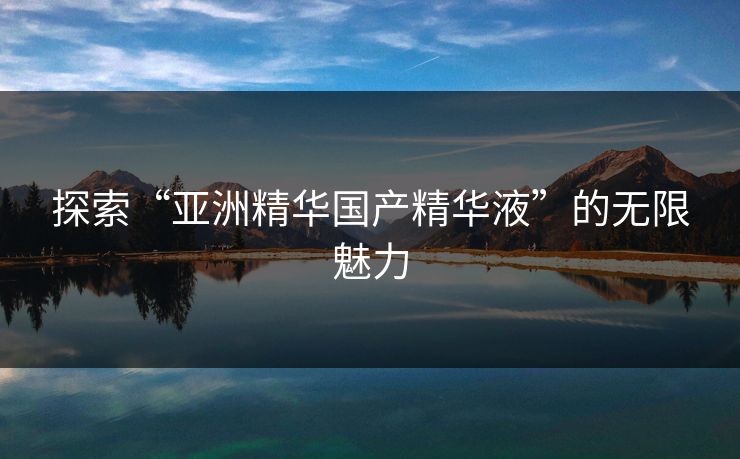 探索“亚洲精华国产精华液”的无限魅力 探索“亚洲精华国产精华液”的无限魅力