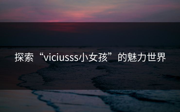 探索“viciusss小女孩”的魅力世界 探索“viciusss小女孩”的魅力世界