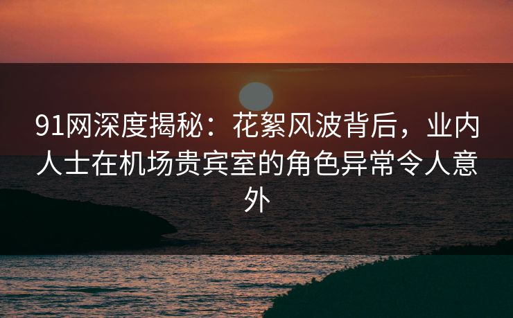 91网深度揭秘:花絮风波背后,业内人士在机场贵宾室的角色异常令人意外 91网深度揭秘:花絮风波背后,业内人士在机场贵宾室的角色异常令人意外
