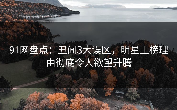 91网盘点:丑闻3大误区,明星上榜理由彻底令人欲望升腾 91网盘点:丑闻3大误区,明星上榜理由彻底令人欲望升腾