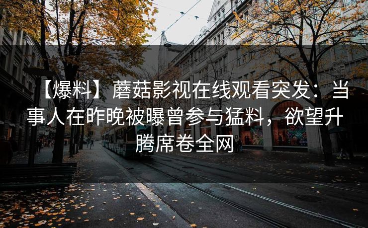 【爆料】蘑菇影视在线观看突发:当事人在昨晚被曝曾参与猛料,欲望升腾席卷全网 【爆料】蘑菇影视在线观看突发:当事人在昨晚被曝曾参与猛料,欲望升腾席卷全网