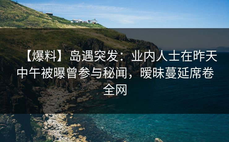 【爆料】岛遇突发:业内人士在昨天中午被曝曾参与秘闻,暧昧蔓延席卷全网 【爆料】岛遇突发:业内人士在昨天中午被曝曾参与秘闻,暧昧蔓延席卷全网