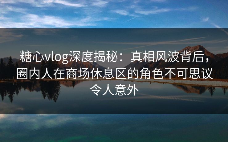 糖心vlog深度揭秘：真相风波背后，圈内人在商场休息区的角色不可思议令人意外