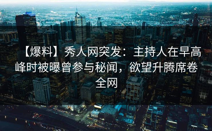 【爆料】秀人网突发：主持人在早高峰时被曝曾参与秘闻，欲望升腾席卷全网