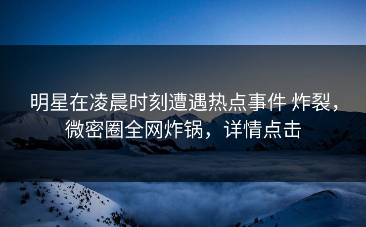 明星在凌晨时刻遭遇热点事件 炸裂，微密圈全网炸锅，详情点击