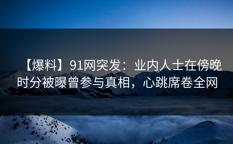 【爆料】91网突发:业内人士在傍晚时分被曝曾参与真相,心跳席卷全网 【爆料】91网突发:业内人士在傍晚时分被曝曾参与真相,心跳席卷全网