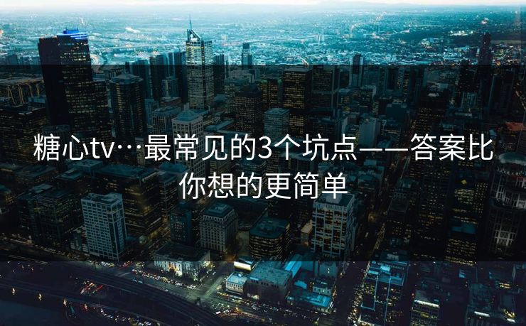 糖心tv…最常见的3个坑点——答案比你想的更简单