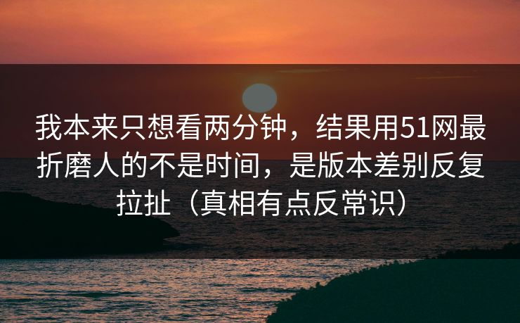 我本来只想看两分钟,结果用51网最折磨人的不是时间,是版本差别反复拉扯(真相有点反常识) 我本来只想看两分钟,结果用51网最折磨人的不是时间,是版本差别反复拉扯(真相有点反常识)