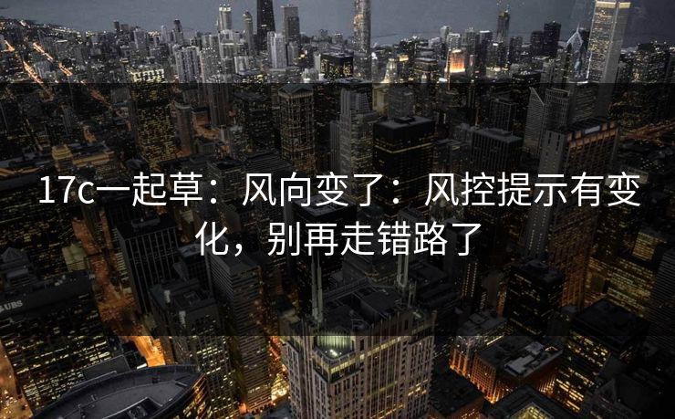 17c一起草:风向变了:风控提示有变化,别再走错路了 17c一起草:风向变了:风控提示有变化,别再走错路了