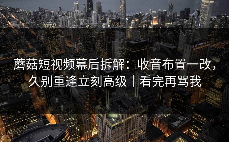 蘑菇短视频幕后拆解:收音布置一改,久别重逢立刻高级|看完再骂我 蘑菇短视频幕后拆解:收音布置一改,久别重逢立刻高级|看完再骂我