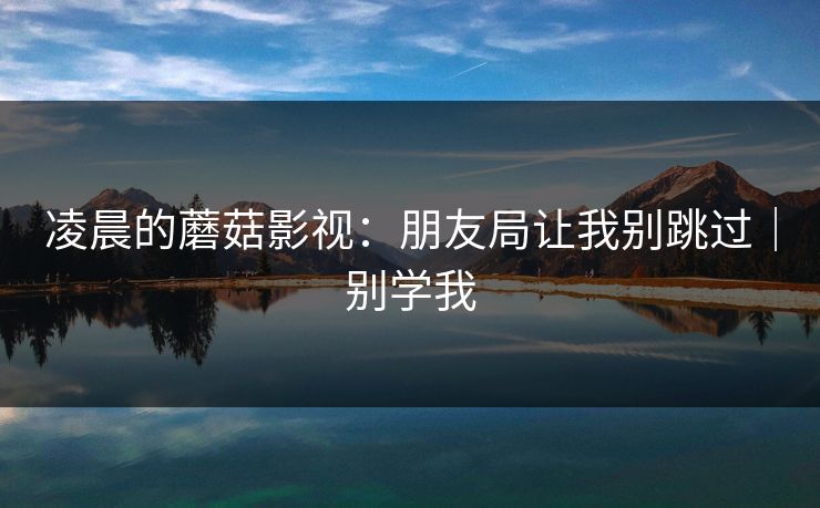 凌晨的蘑菇影视：朋友局让我别跳过｜别学我