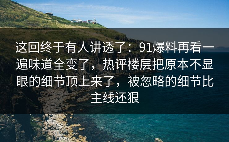 这回终于有人讲透了：91爆料再看一遍味道全变了，热评楼层把原本不显眼的细节顶上来了，被忽略的细节比主线还狠